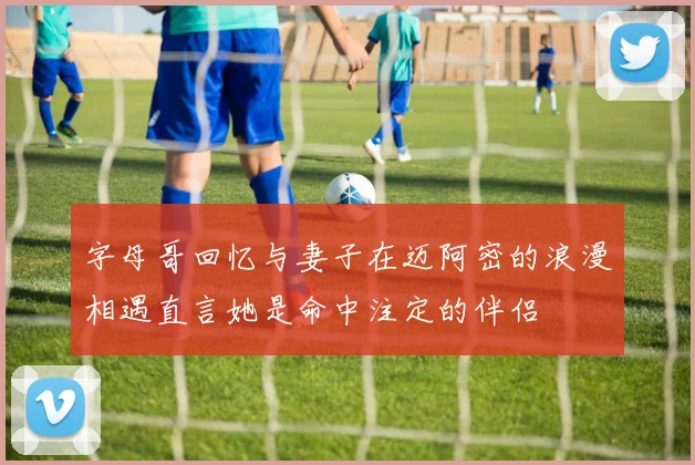 字母哥回忆与妻子在迈阿密的浪漫相遇直言她是命中注定的伴侣