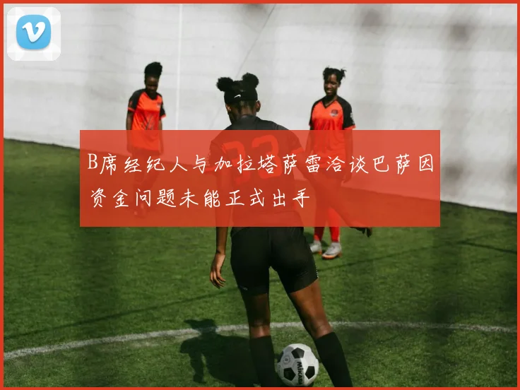 B席经纪人与加拉塔萨雷洽谈巴萨因资金问题未能正式出手