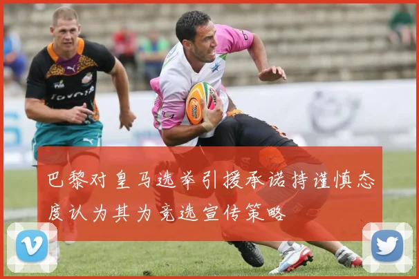 巴黎对皇马选举引援承诺持谨慎态度认为其为竞选宣传策略