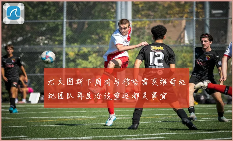 尤文图斯下周将与穆哈雷莫维奇经纪团队再度洽谈重返都灵事宜