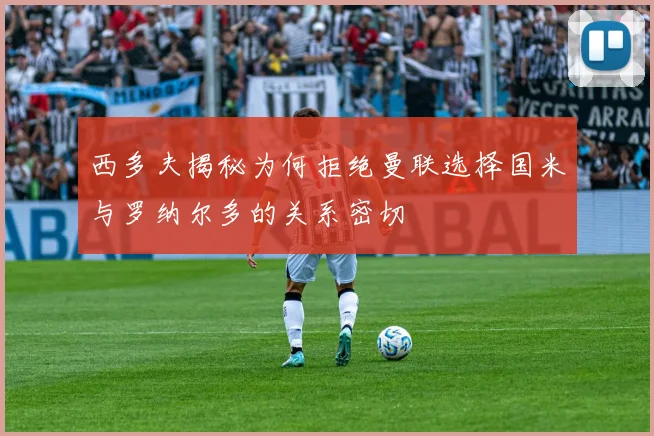 西多夫揭秘为何拒绝曼联选择国米与罗纳尔多的关系密切