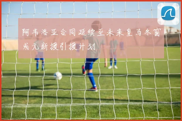 阿韦洛亚合同延续至未来皇马冬窗或无新援引援计划