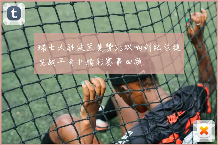 瑞士大胜波黑曼赞比双响创纪录捷克战平南非精彩赛事回顾