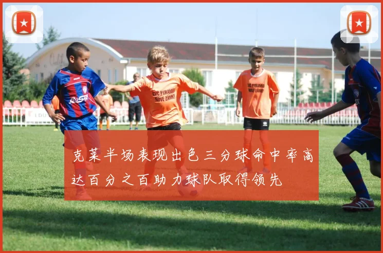 克莱半场表现出色三分球命中率高达百分之百助力球队取得领先