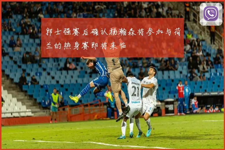 郭士强赛后确认杨瀚森将参加与荷兰的热身赛即将来临