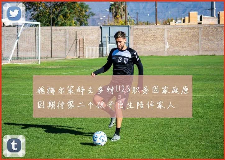 施梅尔策辞去多特U23职务因家庭原因期待第二个孩子出生陪伴家人