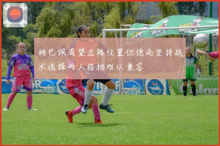 姆巴佩渴望左路位置但德尚坚持战术选择两人搭档难以兼容