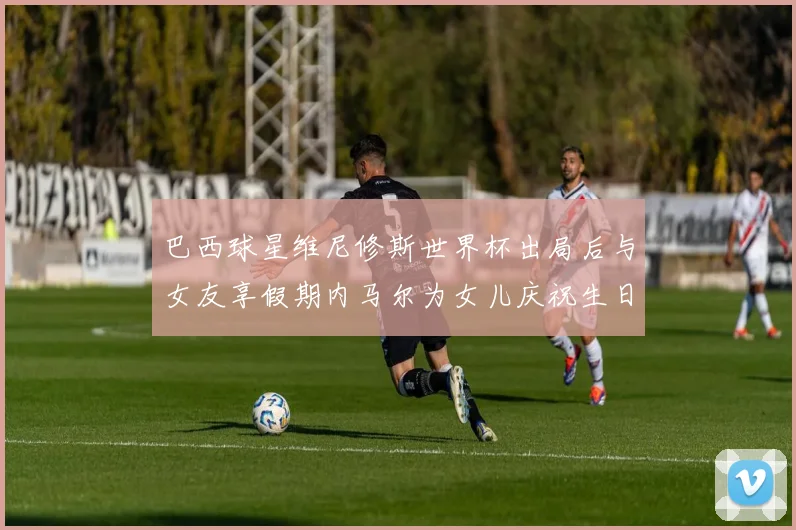 巴西球星维尼修斯世界杯出局后与女友享假期内马尔为女儿庆祝生日