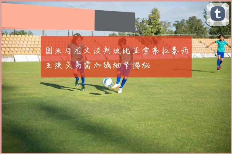 国米与尤文谈判坎比亚索弗拉泰西互换交易需加钱细节揭秘