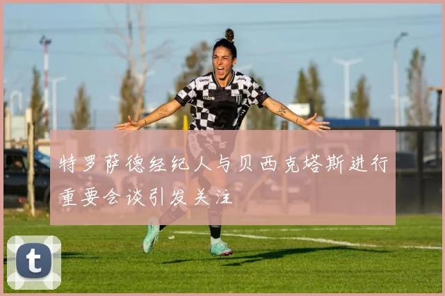 特罗萨德经纪人与贝西克塔斯进行重要会谈引发关注