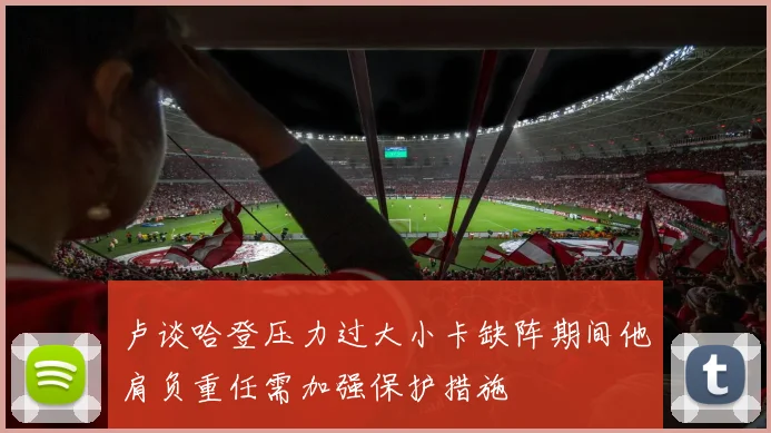 卢谈哈登压力过大小卡缺阵期间他肩负重任需加强保护措施
