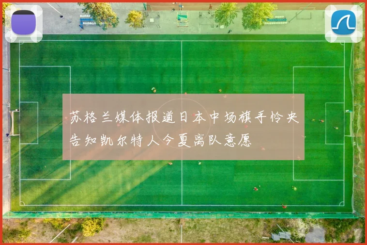 苏格兰媒体报道日本中场旗手怜央告知凯尔特人今夏离队意愿