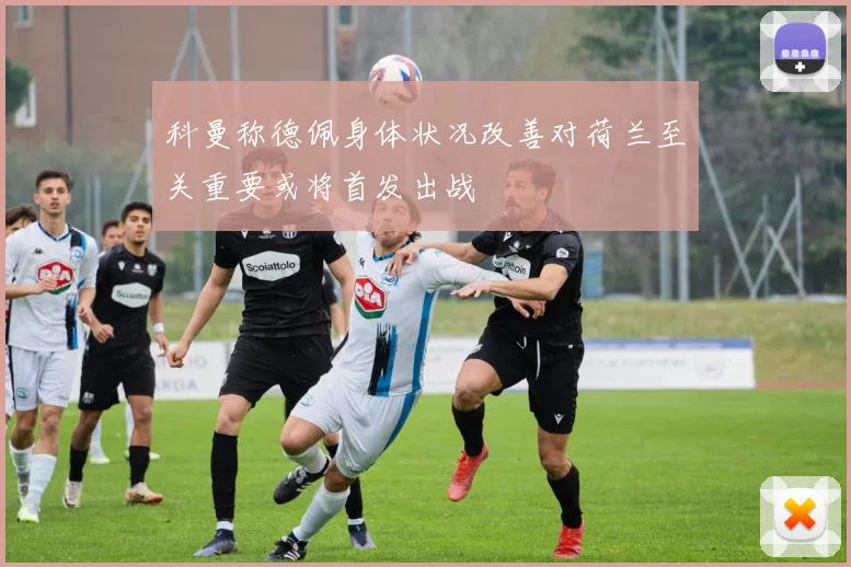 科曼称德佩身体状况改善对荷兰至关重要或将首发出战