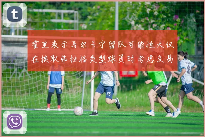 霍里表示马尔卡宁留队可能性大仅在换取弗拉格类型球员时考虑交易