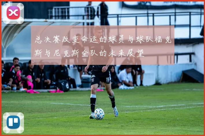 总决赛改变命运的球员与球队福克斯与尼克斯全队的未来展望