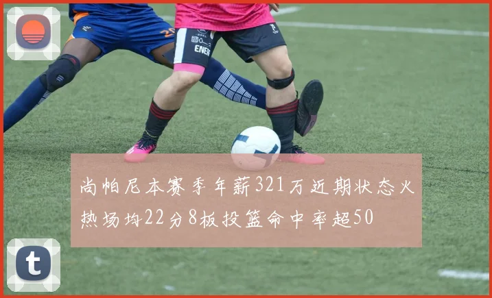 尚帕尼本赛季年薪321万近期状态火热场均22分8板投篮命中率超50
