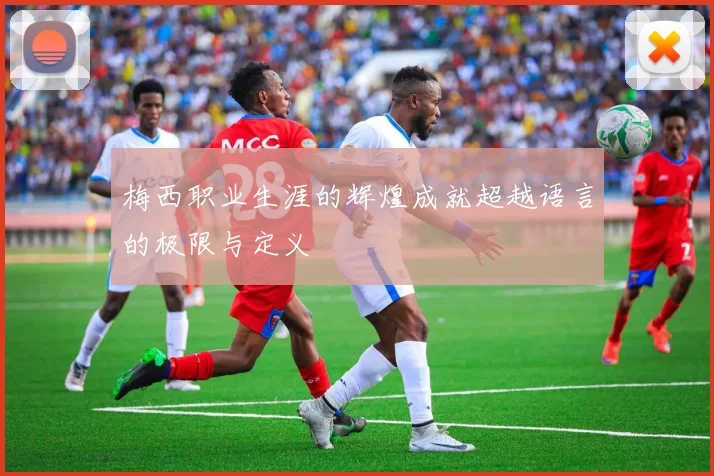梅西职业生涯的辉煌成就超越语言的极限与定义